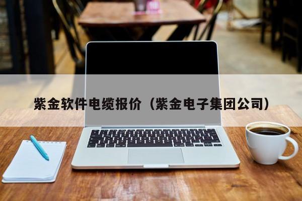 紫金软件电缆报价（紫金电子集团公司）