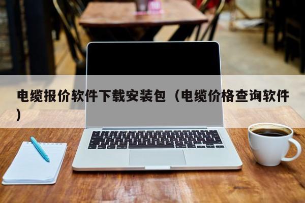 电缆报价软件下载安装包（电缆价格查询软件）