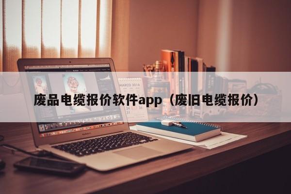 废品电缆报价软件app（废旧电缆报价）