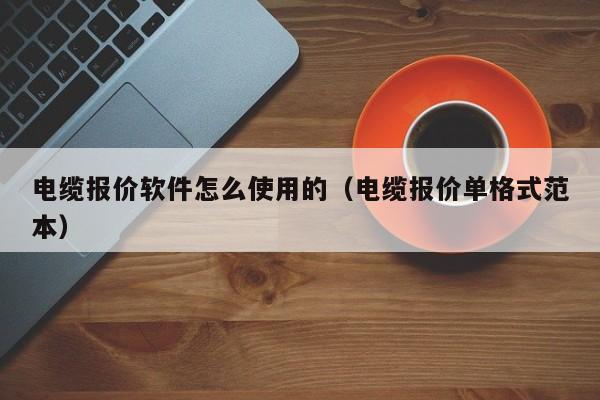 电缆报价软件怎么使用的（电缆报价单格式范本）