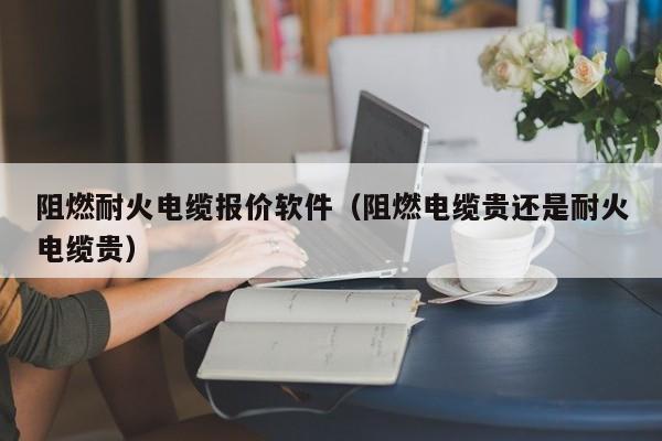 阻燃耐火电缆报价软件（阻燃电缆贵还是耐火电缆贵）