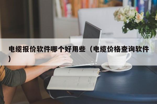 电缆报价软件哪个好用些（电缆价格查询软件）